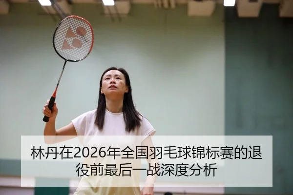 林丹在2026年全国羽毛球锦标赛的退役前最后一战深度分析