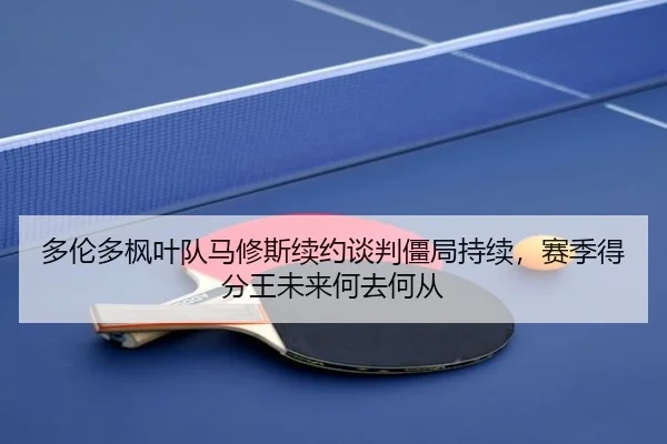 多伦多枫叶队马修斯续约谈判僵局持续，赛季得分王未来何去何从