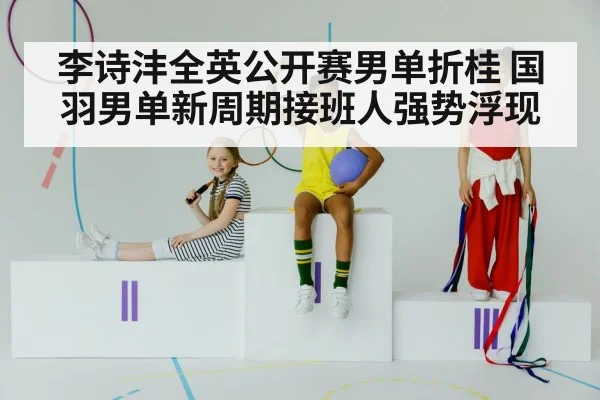 李诗沣全英公开赛男单折桂 国羽男单新周期接班人强势浮现
