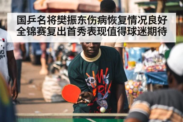国乒名将樊振东伤病恢复情况良好全锦赛复出首秀表现值得球迷期待