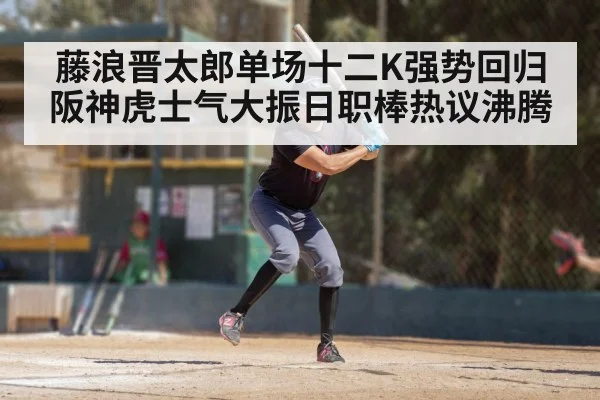 藤浪晋太郎单场十二K强势回归 阪神虎士气大振日职棒热议沸腾