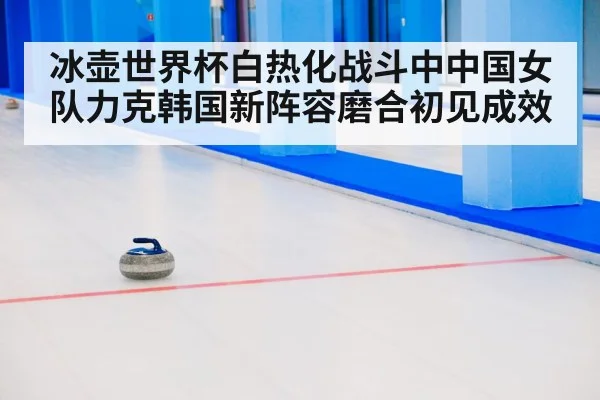 冰壶世界杯白热化战斗中中国女队力克韩国新阵容磨合初见成效